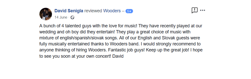 A bunch of 4 talented guys with the love for music! They have recently played at our wedding and oh boy did they entertain! They play a great choice of music with mixture of english/spanish/slovak songs. All of our English and Slovak guests were fully musically entertained thanks to Wooders band. I would strongly recommend to anyone thinking of hiring Wooders. Fantastic job guys! Keep up the great job! I hope to see you soon at your own concert! David